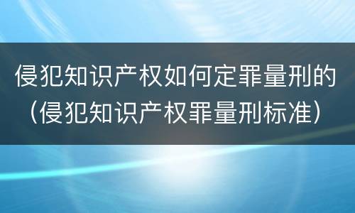 侵犯知识产权如何定罪量刑的（侵犯知识产权罪量刑标准）