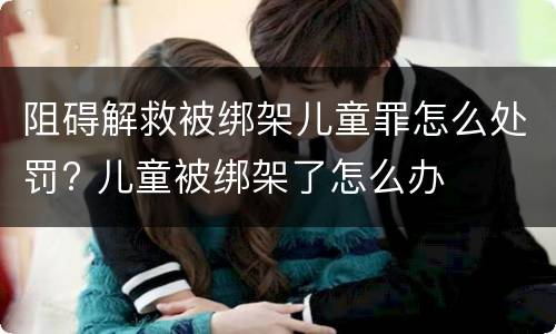 阻碍解救被绑架儿童罪怎么处罚? 儿童被绑架了怎么办