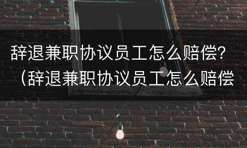 辞退兼职协议员工怎么赔偿？（辞退兼职协议员工怎么赔偿的）