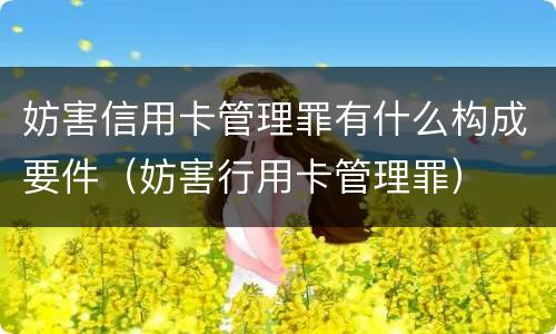 妨害信用卡管理罪有什么构成要件（妨害行用卡管理罪）