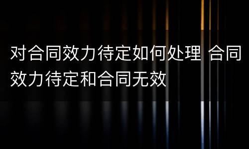 对合同效力待定如何处理 合同效力待定和合同无效