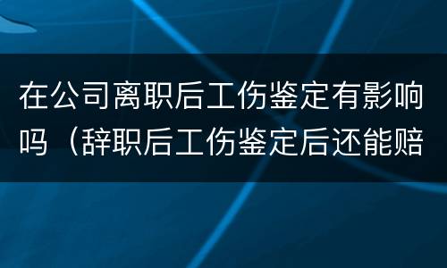 在公司离职后工伤鉴定有影响吗（辞职后工伤鉴定后还能赔钱吗）