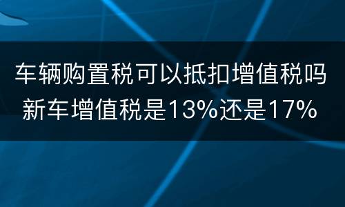 车辆购置税可以抵扣增值税吗 新车增值税是13%还是17%