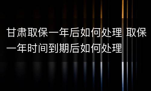 甘肃取保一年后如何处理 取保一年时间到期后如何处理
