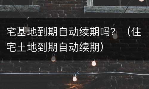 宅基地到期自动续期吗？（住宅土地到期自动续期）