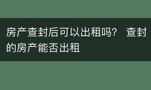 房产查封后可以出租吗？ 查封的房产能否出租