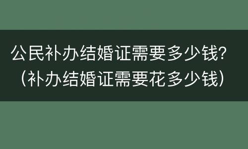 公民补办结婚证需要多少钱？（补办结婚证需要花多少钱）