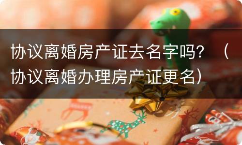 协议离婚房产证去名字吗？（协议离婚办理房产证更名）