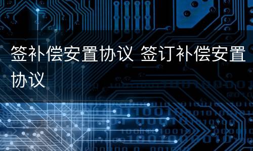 签补偿安置协议 签订补偿安置协议