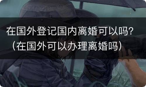 在国外登记国内离婚可以吗？（在国外可以办理离婚吗）