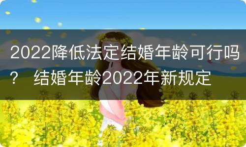 2022降低法定结婚年龄可行吗？ 结婚年龄2022年新规定