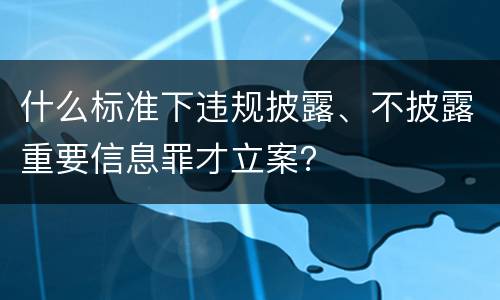 什么标准下违规披露、不披露重要信息罪才立案？