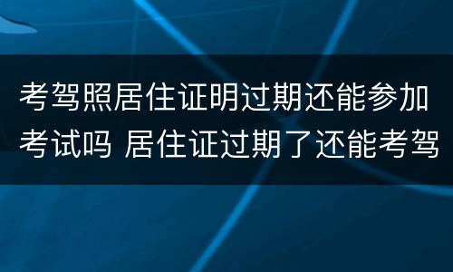 考驾照居住证明过期还能参加考试吗 居住证过期了还能考驾驶证吗