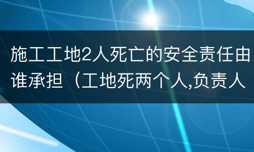 施工工地2人死亡的安全责任由谁承担（工地死两个人,负责人要负法律责任吗）