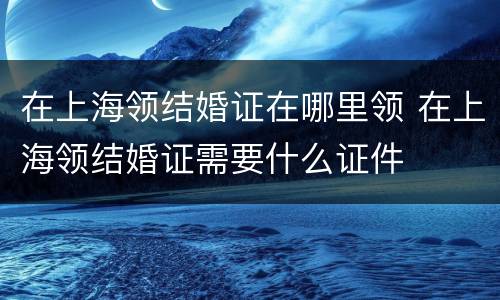 在上海领结婚证在哪里领 在上海领结婚证需要什么证件