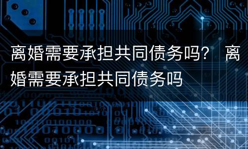离婚需要承担共同债务吗？ 离婚需要承担共同债务吗