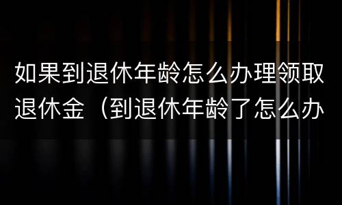 如果到退休年龄怎么办理领取退休金（到退休年龄了怎么办理退休金）