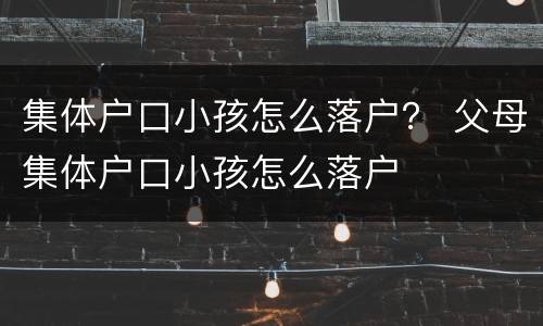 集体户口小孩怎么落户？ 父母集体户口小孩怎么落户