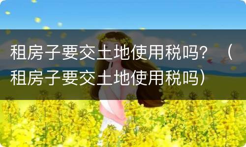 租房子要交土地使用税吗？（租房子要交土地使用税吗）