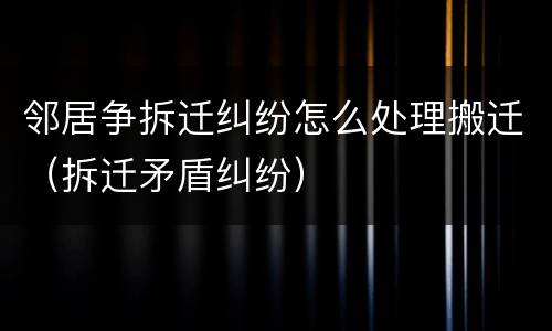 邻居争拆迁纠纷怎么处理搬迁（拆迁矛盾纠纷）