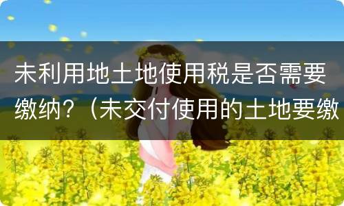 未利用地土地使用税是否需要缴纳?（未交付使用的土地要缴纳土地使用税吗）
