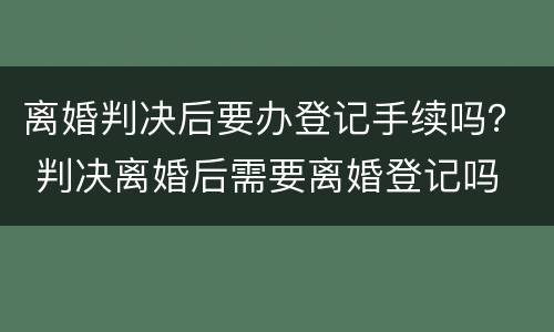 离婚判决后要办登记手续吗？ 判决离婚后需要离婚登记吗