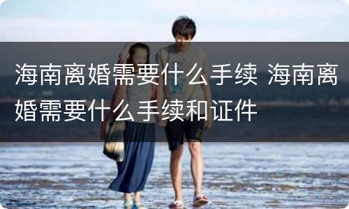 海南离婚需要什么手续 海南离婚需要什么手续和证件