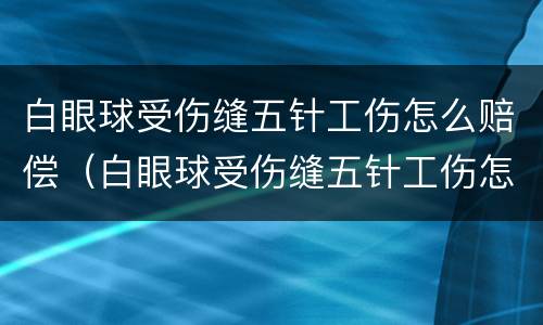 白眼球受伤缝五针工伤怎么赔偿（白眼球受伤缝五针工伤怎么赔偿的）