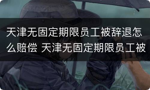 天津无固定期限员工被辞退怎么赔偿 天津无固定期限员工被辞退怎么赔偿的