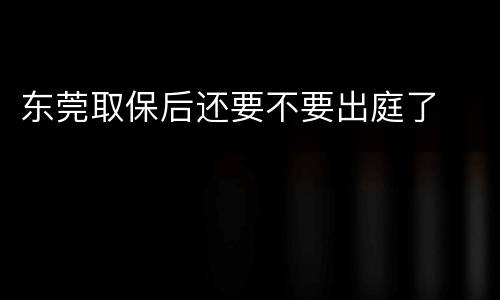 东莞取保后还要不要出庭了