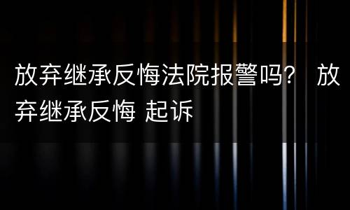 放弃继承反悔法院报警吗？ 放弃继承反悔 起诉