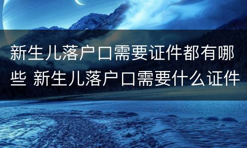 新生儿落户口需要证件都有哪些 新生儿落户口需要什么证件