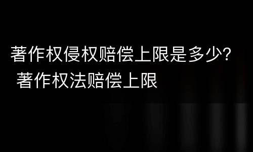 著作权侵权赔偿上限是多少？ 著作权法赔偿上限