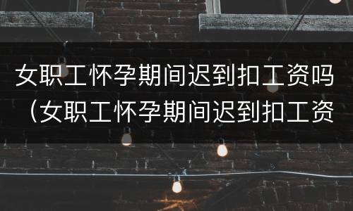 女职工怀孕期间迟到扣工资吗（女职工怀孕期间迟到扣工资吗合理吗）