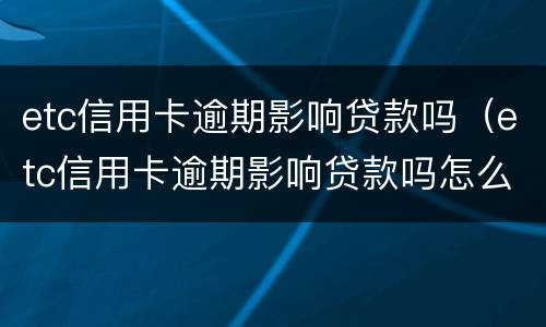 etc信用卡逾期影响贷款吗（etc信用卡逾期影响贷款吗怎么办）