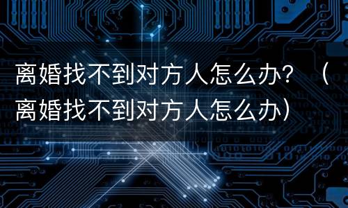 离婚找不到对方人怎么办？（离婚找不到对方人怎么办）