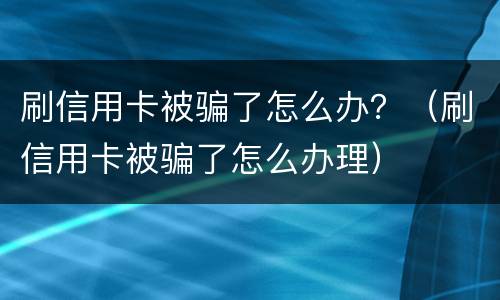 刷信用卡被骗了怎么办？（刷信用卡被骗了怎么办理）