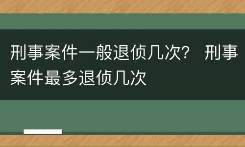 刑事案件一般退侦几次？ 刑事案件最多退侦几次