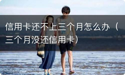信用卡还不上三个月怎么办（三个月没还信用卡）