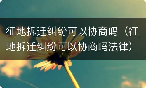 征地拆迁纠纷可以协商吗（征地拆迁纠纷可以协商吗法律）