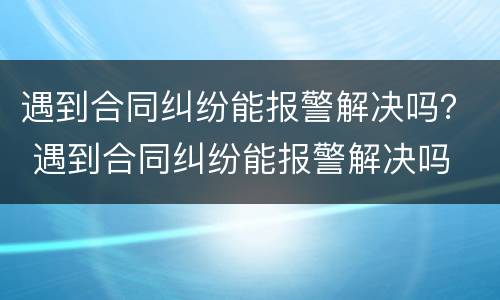 遇到合同纠纷能报警解决吗？ 遇到合同纠纷能报警解决吗
