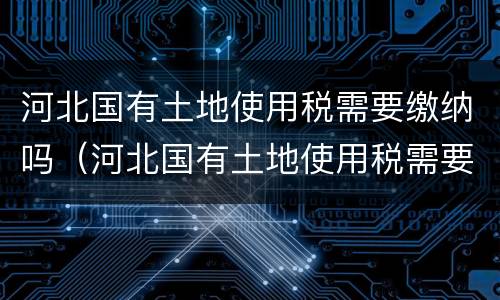 河北国有土地使用税需要缴纳吗（河北国有土地使用税需要缴纳吗）