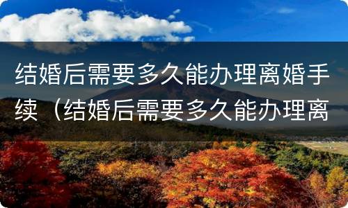 结婚后需要多久能办理离婚手续（结婚后需要多久能办理离婚手续和证件）