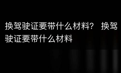 换驾驶证要带什么材料？ 换驾驶证要带什么材料