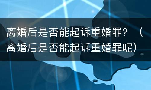 离婚后是否能起诉重婚罪？（离婚后是否能起诉重婚罪呢）