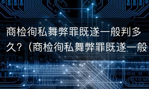 商检徇私舞弊罪既遂一般判多久?（商检徇私舞弊罪既遂一般判多久以上）