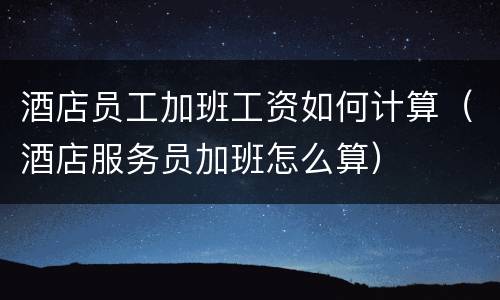 酒店员工加班工资如何计算（酒店服务员加班怎么算）