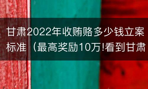 甘肃2022年收贿赂多少钱立案标准（最高奖励10万!看到甘肃这些人速举报）