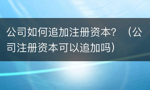 公司如何追加注册资本？（公司注册资本可以追加吗）