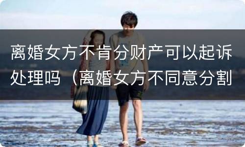 离婚女方不肯分财产可以起诉处理吗（离婚女方不同意分割财产）